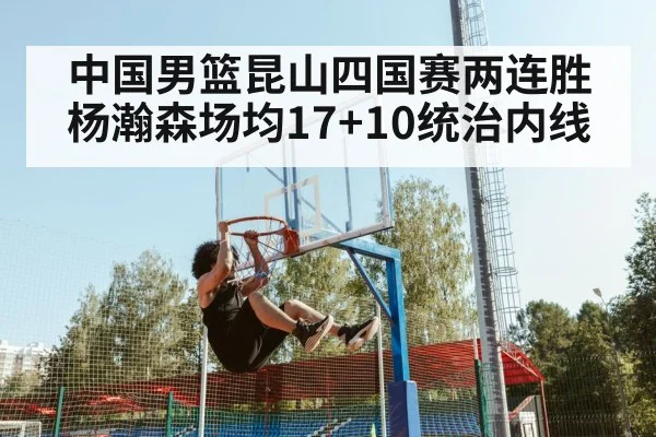 中国男篮昆山四国赛两连胜 杨瀚森场均17+10统治内线