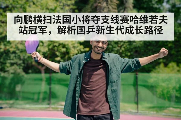 向鹏横扫法国小将夺支线赛哈维若夫站冠军，解析国乒新生代成长路径